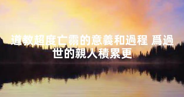 道教超度亡霛的意義和過程 爲過世的親人積累更